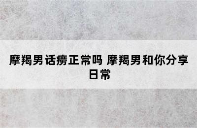 摩羯男话痨正常吗 摩羯男和你分享日常